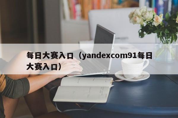 每日大赛入口（yandexcom91每日大赛入口）