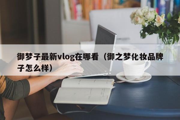 御梦子最新vlog在哪看（御之梦化妆品牌子怎么样）